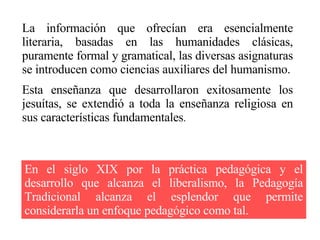 La información que ofrecían era esencialmente literaria, basadas en las humanidades clásicas, puramente formal y gramatical, las diversas asignaturas se introducen como ciencias auxiliares del humanismo. Esta enseñanza que desarrollaron exitosamente los jesuítas, se extendió a toda la enseñanza religiosa en sus características fundamentales . En el siglo XIX por la práctica pedagógica y el desarrollo que alcanza el liberalismo, la Pedagogía Tradicional alcanza el esplendor que permite considerarla un enfoque pedagógico como tal. 