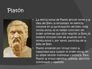 Platón La teoría moral de Platón gira en torno a la idea del Bien; la moralidad, en esencia, consiste en la participación del bien; toda norma moral, es el reflejo concreto del orden universal que dice relación al Bien; el hombre virtuoso vive de acuerdo con la norma moral y, por tanto, participa de la Idea de Bien.  Platón entiende por virtud como la capacidad para cumplir el orden moral, en su doble versión individual y política. Para Platón la virtud significa, además, ejercicio continuado y repetido. 