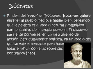 Isócrates El ideal del “retor” en Isócrates,   Isócrates quiere enseñar al pueblo medio, a hablar bien, pensando que la palabra es el medio natural y magnifico para el cultivo de la propia persona. El discurso para el se convierte, en un instrumento de acción, particularmente política, en un medio del que se vale el pensador para hacer circular sus ideas e influir con ellas sobre sus contemporáneos.  