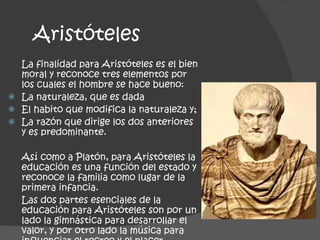 Aristóteles La finalidad para Aristóteles es el bien moral y reconoce tres elementos por los cuales el hombre se hace bueno: La naturaleza, que es dada El habito que modifica la naturaleza y;  La razón que dirige los dos anteriores y es predominante. Así como a Platón, para Aristóteles la educación es una función del estado y reconoce la familia como lugar de la primera infancia. Las dos partes esenciales de la educación para Aristóteles son por un lado la gimnástica para desarrollar el valor, y por otro lado la música para influenciar el recreo y el placer. 