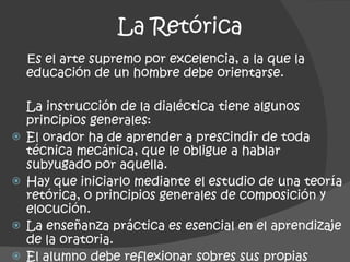 La Retórica E s el arte supremo por excelencia, a la que la educación de un hombre debe orientarse.  La instrucción de la dialéctica tiene algunos principios generales: El orador ha de aprender a prescindir de toda técnica mecánica, que le obligue a hablar subyugado por aquella. Hay que iniciarlo mediante el estudio de una teoría retórica, o principios generales de composición y elocución. La enseñanza práctica es esencial en el aprendizaje de la oratoria. El alumno debe reflexionar sobres sus propias teorías y sobre las demás teorías de los demás. 