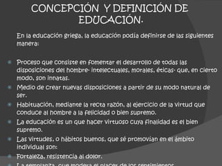 CONCEPCIÓN  Y DEFINICIÓN DE  EDUCACIÓN. En la educación griega, la educación podía definirse de las siguientes manera: Proceso que consiste en fomentar el desarrollo de todas las disposiciones del hombre- intelectuales, morales, éticas- que, en cierto modo, son innatas. Medio de crear nuevas disposiciones a partir de su modo natural de ser. Habituación, mediante la recta razón, al ejercicio de la virtud que conduce al hombre a la felicidad o bien supremo. La educación es un que hacer virtuoso cuya finalidad es el bien supremo. Las virtudes ,  o hábitos buenos, que sé promovían en el ámbito individual son: Fortaleza, resistencia al dolor. La templanza, que modera el placer de los sentimientos. La modestia, que regula las emociones del hombre. 
