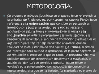 METODOLOGÍA. Se propone el método Socrático en el que se hace referencia a la práctica de Él dialogo es, por y según nos cuenta Platón hace referencia a  la exhortación  que consiste en persuadir al interlocutor a buscar la verdad, para ello es necesario motivarlo de alguna forma e interesarlo en el tema y a  la indignación  se refiere propiamente a la investigación, a la búsqueda de la verdad; al motivo de convicción y además, es el argumento para refutar alguna verdad aparente, que en realidad no lo es, y consta de dos partes:  La ironía , o acción de interrogar para salir de la ignorancia; es la parte negativa, o de reducción al error de lo que es falso. La pregunta hábil y la objeción precisa del maestro son decisivas y la mayéutica, o acción de “dar luz”; en sentido figurado, “hacer nacer la verdad”; es la parte positivo del método, la de construir la nueva verdad, a la que se ha llegado. La mayéutica es el arte de descubrir la verdad que está escondida en nosotros mismos. 