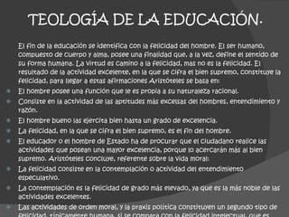 TEOLOGÍA DE LA EDUCACIÓN. El fin de la educación se identifica con la felicidad del hombre. El ser humano, compuesto de cuerpo y alma, posee una finalidad que, a la vez, define el sentido de su forma humana. La virtud es camino a la felicidad, mas no es la felicidad. El resultado de la actividad excelente, en la que se cifra el bien supremo, constituye la felicidad, para llegar a estas afirmaciones Aristóteles se basa en: El hombre posee una función que le es propia a su naturaleza racional.  Consiste en la actividad de las aptitudes más excelsas del hombres, entendimiento y razón. El hombre bueno las ejercita bien hasta un grado de excelencia. La felicidad, en la que se cifra el bien supremo, es el fin del hombre. El educador o el hombre de Estado ha de procurar que el ciudadano realice las actividades que posean una mayor excelencia, porque lo acercarán más al bien supremo. Aristóteles concluye, referente sobre la vida moral: La felicidad consiste en la contemplación o actividad del entendimiento especulativo. La contemplación es la felicidad de grado más elevado, ya que es la más noble de las actividades excelentes. Las actividades de orden moral, y la praxis política constituyen un segundo tipo de felicidad, típicamente humana, si se compara con la felicidad intelectual, que es independiente o divina. 