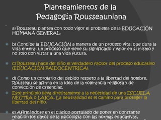 a) Rousseau plantea con todo vigor el problema de la EDUCACIÓN HUMANA GENERAL. b) Concibe la EDUCACIÓN a manera de un proceso vital que dura la vida entera: un proceso que tiene su significado y valor en sí mismo y no solo con vistas a una vida futura. c) Rousseau hace del niño el verdadero factor del proceso educativo (EDUCACIÓN PAIDOCÉNTRICA). d) Como un corolario del debido respeto a la libertad del hombre, Rousseau se afirma en la idea de la tolerancia religiosa y de convicción de creencias.  Este principio lleva directamente a la necesidad de una ESCUELA NEUTRA o LAICA. La neutralidad es el camino para proteger la libertad del niño. e) Afirmándose en el clásico postulado de poner en constante relación los datos de la psicología con las normas educativas, Rousseau descubre los principios psicopedagógicos de una enseñanza activa y funcional. Planteamientos de la  Pedagogía Rousseauniana 