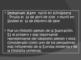 Immanuel Kant   nació en Königsberg - Prusia el  22 de abril de 1724  y murió en Ibídem el  12 de febrero de 1804 Fue un filósofo alemán de la Ilustración. Es el primero y más importante representante del idealismo alemán y está considerado como uno de los pensadores más influyentes de la Europa moderna y de la filosofía universal. 