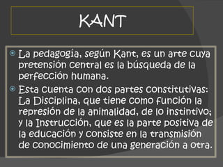 KANT La pedagogía, según Kant, es un arte cuya pretensión central es la búsqueda de la perfección humana.  Esta cuenta con dos partes constitutivas: La Disciplina, que tiene como función la represión de la animalidad, de lo instintivo; y la Instrucción, que es la parte positiva de la educación y consiste en la transmisión de conocimiento de una generación a otra. 