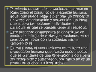 Partiendo de esta idea la sociedad aparece en Kant como el conjunto de la especie humana, aquel que puede llegar a plantear un concepto universal de educación y perfección, un ideal que supera las nociones individuales y particulares que se pueden tener al respecto.  Este precepto cosmopolita se constituye en medio del influjo de varias generaciones, en tal sentido, es histórico y la sociedad misma también lo es.  De tal forma, el conocimiento es en Kant una producción humana que avanza poco a poco, que se transmite de una generación a otra para ser redefinido y aumentado, por tanto no es un producto acabado o irrefutable. 