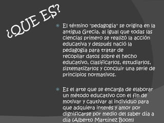 ¿QUE ES?   El término "pedagogía" se origina en la antigua Grecia, al igual que todas las ciencias primero se realizó la acción educativa y después nació la pedagogía para tratar de recopilar datos sobre el hecho educativo, clasificarlos, estudiarlos, sistematizarlos y concluir una serie de principios normativos. Es el arte que se encarga de elaborar un método educativo con el fin de motivar y cautivar al individuo para que adquiera interés y amor por dignificarse por medio del saber día a día (Alberto Martínez Boom) 