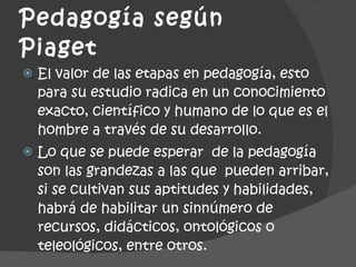 Pedagogía según  Piaget  El valor de las etapas en pedagogía, esto para su estudio radica en un conocimiento exacto, científico y humano de lo que es el hombre a través de su desarrollo. Lo que se puede esperar  de la pedagogía  son las grandezas a las que  pueden arribar, si se cultivan sus aptitudes y habilidades, habrá de habilitar un sinnúmero de recursos, didácticos, ontológicos o teleológicos, entre otros. 