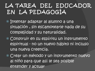 LA TAREA  DEL  EDUCADOR  EN  LA PEDAGOGÍA  Intentar adaptar al alumno a una situación , sin escamotearle nada de su complejidad y su naturalidad. Construir en su espíritu un instrumento espiritual - no un nuevo hábito ni incluso una nueva creencia. Crear un método y un instrumento nuevo al niño para que así le sea posible entender y actuar 