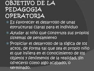 OBJETIVO DE LA PEDAGOGIA  OPERATORIA  Es favorecer el desarrollo de unas estructuras claras para el individuo  Ayudar al niño que construya sus propios sistemas de pensamiento Propiciar el desarrollo de la lógica de los actos, de forma tal que sea el propio niño el que infiera en el conocimiento de los objetos y fenómenos de la realidad, sin ofrecerlo como algo acabado, o terminado. 