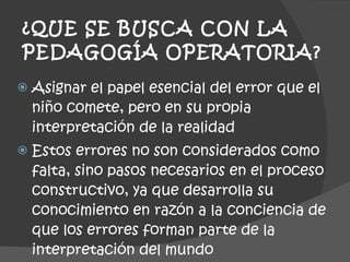 ¿QUE SE BUSCA CON LA PEDAGOGÍA OPERATORIA? Asignar el papel esencial del error que el niño comete, pero en su propia interpretación de la realidad Estos errores no son considerados como falta, sino pasos necesarios en el proceso constructivo, ya que desarrolla su conocimiento en razón a la conciencia de que los errores forman parte de la interpretación del mundo 