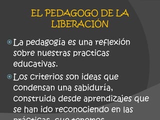 EL PEDAGOGO DE LA LIBERACIÓN La pedagogía es una reflexión sobre nuestras practicas educativas.  Los criterios son ideas que condensan una sabiduría, construida desde aprendizajes que se han ido reconociendo en las prácticas  que tenemos. 