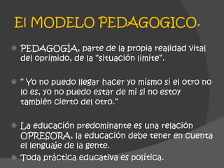 El MODELO PEDAGOGICO. PEDAGOGÍA, parte de la propia realidad vital del oprimido, de la “situación limite”. “  Yo no puedo llegar hacer yo mismo si el otro no lo es, yo no puedo estar de mi si no estoy también cierto del otro.” La educación predominante es una relación OPRESORA, la educación debe tener en cuenta el lenguaje de la gente. Toda práctica educativa es política. 