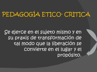 PEDAGOGÍA ETICO- CRITICA Se ejerce en el sujeto mismo y en su praxis de transformación de tal modo que la liberación se convierte en el lugar y el propósito. 