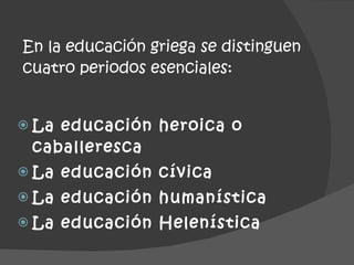 En la educación griega se distinguen cuatro periodos esenciales: La educación heroica o caballeresca La educación cívica La educación humanística La educación Helenística 