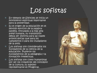 Los sofistas En tiempos de Sófocles se inicia un movimiento espiritual importante para la posteridad.  Es el origen de la educación en el sentido estricto de la palabra: paideia, vinculada a la más alta areté humana, su transmisión debía ser distinta para las clases aristocráticas que para los campesinos o para los ciudadanos de la polis. Los sofistas son considerados los fundadores de la ciencia de la educación. Pusieron los fundamentos de la pedagogía y la formación intelectual. Los sofistas son como humanistas por ser los creadores del concepto de la cultura; su máximo representante es Pitágoras.  