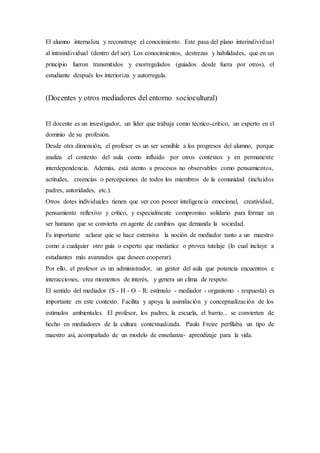 El alumno internaliza y reconstruye el conocimiento. Este pasa del plano interindividual
al intraindividual (dentro del ser). Los conocimientos, destrezas y habilidades, que en un
principio fueron transmitidos y exorregulados (guiados desde fuera por otros), el
estudiante después los interioriza y autorregula.
(Docentes y otros mediadores del entorno sociocultural)
El docente es un investigador, un líder que trabaja como técnico-crítico, un experto en el
dominio de su profesión.
Desde otra dimensión, el profesor es un ser sensible a los progresos del alumno, porque
analiza el contexto del aula como influido por otros contextos y en permanente
interdependencia. Además, está atento a procesos no observables como pensamientos,
actitudes, creencias o percepciones de todos los miembros de la comunidad (incluidos
padres, autoridades, etc.).
Otros dotes individuales tienen que ver con poseer inteligencia emocional, creatividad,
pensamiento reflexivo y crítico, y especialmente compromiso solidario para formar un
ser humano que se convierta en agente de cambios que demanda la sociedad.
Es importante aclarar que se hace extensiva la noción de mediador tanto a un maestro
como a cualquier otro guía o experto que mediatice o provea tutelaje (lo cual incluye a
estudiantes más avanzados que deseen cooperar).
Por ello, el profesor es un administrador, un gestor del aula que potencia encuentros e
interacciones, crea momentos de interés, y genera un clima de respeto.
El sentido del mediador (S - H - O – R: estímulo - mediador - organismo - respuesta) es
importante en este contexto. Facilita y apoya la asimilación y conceptualización de los
estímulos ambientales. El profesor, los padres, la escuela, el barrio... se convierten de
hecho en mediadores de la cultura contextualizada. Paulo Freire perfilaba un tipo de
maestro así, acompañado de un modelo de enseñanza- aprendizaje para la vida.
 