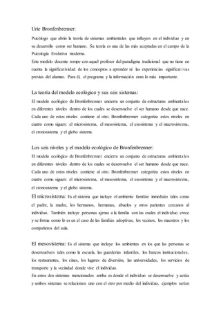 Urie Bronfenbrenner:
Psicólogo que abrió la teoría de sistemas ambientales que influyen en el individuo y en
su desarrollo como ser humano. Su teoría es una de las más aceptadas en el campo de la
Psicología Evolutiva moderna.
Este modelo docente rompe con aquel profesor del paradigma tradicional que no tiene en
cuenta la significatividad de los conceptos a aprender ni las experiencias significat ivas
previas del alumno. Para él, el programa y la información eran lo más importante.
La teoría del modelo ecológico y sus seis sistemas:
El modelo ecológico de Bronfenbrenner encierra un conjunto de estructuras ambientales
en diferentes niveles dentro de los cuales se desenvuelve el ser humano desde que nace.
Cada uno de estos niveles contiene al otro. Bronfenbrenner categoriza estos niveles en
cuatro como siguen: el microsistema, el mesosistema, el exosistema y el macrosistema,
el cronosistema y el globo sistema.
Los seis niveles y el modelo ecológico de Bronfenbrenner:
El modelo ecológico de Bronfenbrenner encierra un conjunto de estructuras ambientales
en diferentes niveles dentro de los cuales se desenvuelve el ser humano desde que nace.
Cada uno de estos niveles contiene al otro. Bronfenbrenner categoriza estos niveles en
cuatro como siguen: el microsistema, el mesosistema, el exosistema y el macrosistema,
el cronosistema y el globo sistema.
El microsistema: Es el sistema que incluye el ambiente familiar inmediato tales como
el padre, la madre, los hermanos, hermanas, abuelos y otros parientes cercanos al
individuo. También incluye personas ajenas a la familia con las cuales el individuo crece
y se forma como lo es en el caso de las familias adoptivas, los vecinos, los maestros y los
compañeros del aula.
El mesosistema: Es el sistema que incluye los ambientes en los que las personas se
desenvuelven tales como la escuela, las guarderías infantiles, los bancos institucionales,
los restaurantes, los cines, los lugares de diversión, las universidades, los servicios de
transporte y la vecindad donde vive el individuo.
En estos dos sistemas mencionados arriba es donde el individuo se desenvuelve y actúa
y ambos sistemas se relacionan uno con el otro por medio del individuo, ejemplos serían
 