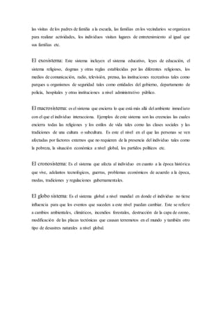 las visitas de los padres de familia a la escuela, las familias en los vecindarios se organizan
para realizar actividades, los individuos visitan lugares de entretenimiento al igual que
sus familias etc.
El exosistema: Este sistema incluyen el sistema educativo, leyes de educación, el
sistema religioso, dogmas y otras reglas establecidas por las diferentes religiones, los
medios de comunicación, radio, televisión, prensa, las instituciones recreativas tales como
parques u organismos de seguridad tales como entidades del gobierno, departamento de
policía, hospitales y otras instituciones a nivel administrativo público.
El macrosistema: es el sistema que encierra lo que está más allá del ambiente inmediato
con el que el individuo interacciona. Ejemplos de este sistema son las creencias las cuales
encierra todas las religiones y los estilos de vida tales como las clases sociales y las
tradiciones de una cultura o subcultura. Es este el nivel en el que las personas se ven
afectadas por factores externos que no requieren de la presencia del individuo tales como
la pobreza, la situación económica a nivel global, los partidos políticos etc.
El cronosistema: Es el sistema que afecta al individuo en cuanto a la época histórica
que vive, adelantos tecnológicos, guerras, problemas económicos de acuerdo a la época,
modas, tradiciones y regulaciones gubernamentales.
El globo sistema: Es el sistema global a nivel mundial en donde el individuo no tiene
influencia para que los eventos que suceden a este nivel puedan cambiar. Este se refiere
a cambios ambientales, climáticos, incendios forestales, destrucción de la capa de ozono,
modificación de las placas tectónicas que causan terremotos en el mundo y también otro
tipo de desastres naturales a nivel global.
 