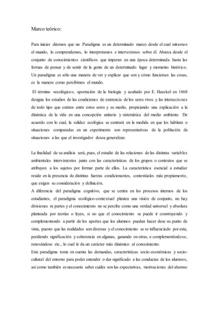 Marco teórico:
Para iniciar diremos que un Paradigma es un determinado marco desde el cual miramos
el mundo, lo comprendemos, lo interpretamos e intervenimos sobre él. Abarca desde el
conjunto de conocimientos científicos que imperan en una época determinada hasta las
formas de pensar y de sentir de la gente de un determinado lugar y momento histórico.
Un paradigma es sólo una manera de ver y explicar que son y cómo funcionan las cosas,
es la manera como percibimos el mundo.
El término «ecológico», aportación de la biología y acuñado por E. Haeckel en 1868
designa los estudios de las condiciones de existencia de los seres vivos y las interacciones
de todo tipo que existen entre estos seres y su medio, propiciando una explicación a la
dinámica de la vida en una concepción unitaria y sistemática del medio ambiente. De
acuerdo con lo cual, la validez ecológica se centrará en la medida en que los hábitats o
situaciones comparadas en un experimento son representativas de la población de
situaciones a las que el investigador desea generalizar.
La finalidad de su análisis será, pues, el estudio de las relaciones de las distintas variables
ambientales intervinientes junto con las características de los grupos o contextos que se
atribuyen a los sujetos por formar parte de ellos. La característica esencial a estudiar
reside en la presencia de distintas fuerzas condicionantes, contextúales más propiamente,
que exigen su consideración y definición.
A diferencia del paradigma cognitivo, que se centra en los procesos internos de los
estudiantes, el paradigma ecológico-contextual plantea una visión de conjunto, no hay
divisiones ni partes y el conocimiento no se percibe como una verdad universal y absoluta
planteada por teorías o leyes, si no que el conocimiento se puede ir construyendo y
complementando a partir de los aportes que los alumnos puedan hacer dese su punto de
vista, puesto que las realidades son diversas y el conocimiento se ve influenciado por esta,
perdiendo significación y coherencia en algunas, ganando en otras, o complementándose,
renovándose etc., lo cual le da un carácter más dinámico al conocimiento.
Este paradigma toma en cuenta las demandas, características socio-económicas y socio-
cultural del entorno para poder entender o dar significado a las conductas de los alumnos,
así como también es necesario saber cuáles son las expectativas, motivaciones del alumno
 