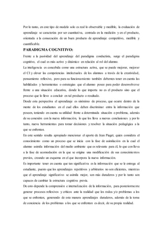 Por lo tanto, en este tipo de modelo solo es real lo observable y medible, la evaluación de
aprendizaje se caracteriza por ser cuantitativa, centrada en la medición y en el producto,
orientada a la consecución de un buen producto de aprendizaje competitivo, medible y
cuantificable.
PARADIGMA COGNITIVO:
Frente a la pasividad del aprendizaje del paradigma conductista, surge el paradigma
cognitivo, el cual es más activo y dinámico en relación al rol del alumno.
La inteligencia es concebida como una estructura activa, que se puede mejorar, mejorar
el CI y elevar las competencias intelectuales de los alumnos a través de la creatividad,
pensamiento reflexivo, pero para su funcionamiento también debemos tener en cuenta las
habilidades y herramientas o estrategias que el alumno posee para poder desenvolverse
frente a una situación educativa, donde lo que importa no es el producto sino que el
proceso que lo llevo a concluir en tal producto o resultado.
Desde esta perspectiva el aprendizaje es sinónimo de proceso, que ocurre dentro de la
mente de los estudiantes en el cual ellos deben discriminar entra la información que
poseen, teniendo en cuenta su utilidad frente a determinada situación o problema, además
de su conexión con la nueva información, lo que los lleva a nuevas conclusiones y por lo
tanto, nueva herramientas para tomar decisiones y resolver la situación pedagógica a la
que se enfrentan.
En este sentido resulta apropiado mencionar el aporte de Jean Piaget, quien considera el
conocimiento como un proceso que se inicia con la fase de asimilación en la cual el
alumno asimila información del medio ambiente que es relevante para él, lo que con lleva
a la fase de acomodación en la que se origina una modificación de sus conocimientos
previos, creando un esquema en el que incorpora la nueva información.
Es importante tener en cuenta que tan significativa es la información que se le entrega al
estudiante, puesto que los aprendizajes repetitivos y arbitrarios no son eficientes, mientras
que el aprendizaje significativo se asimila mejor, son más duraderos y por lo tanto son
capaces de cambiar la estructura cognitiva previa.
De esto depende la comprensión e internalización de la información, para posteriormente
generar procesos reflexivos y críticos ante la realidad que los rodea y/o problemas a los
que se enfrentan, generando de esta manera aprendizajes duraderos, además de la toma
de conciencia de los problemas a los que se enfrentan es decir, de su propia realidad.
 