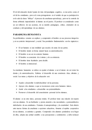 El rol del educador desde l punto de vista del paradigma cognitivo, es tan activo como el
rol de los estudiantes, pero se le resta protagonismo en el sentido de que su participación
en la sala de clases "influye" el proceso de enseñanza-aprendizaje, pero no la controla de
forma arbitraria imponiéndole al alumno un rol pasivo. El profesor es considerado como
un ser reflexivo de sus acciones, de su modelo pedagógico, crítico, orientador de su
conducta y del aprendizaje de sus alumnos.
PARADIGMA HUMANISTA
Su problemática consiste en explicar y comprender al hombre en sus procesos integrales
y en su contexto interpersonal y social. Sus postulados fundamentales son los siguientes:
 El ser humano es una totalidad que excede a la suma de sus partes.
 El hombre tiende en forma natural hacia su autorrealización.
 El hombre es un ser en contexto humano.
 El hombre es consciente de sí mismo y de su existencia.
 El hombre tiene facultades para decidir.
 El hombre es intencional.
La enseñanza humanista se enfoca en ayudar al alumno a ser el mismo sin ser como los
demás y la autorrealización. Enfatiza el desarrollo de una conciencia ética, altruista y
social. Las metas y objetivos de la educación son:
 Ayudar a desarrollar la individualidad de las personas.
 Apoyar a los alumnos a que se reconozcan como seres humanos únicos.
 Asistir a los estudiantes a desarrollar sus potencialidades.
 Promover el desarrollo del conocimiento personal de los alumnos.
El alumno es un ente único, personas totales. El profesor tiene una relación de respeto
con sus alumnos. Es un facilitador y presta atención a las necesidades y potencialidades
individuales de sus estudiantes. Fomenta el autoaprendizaje y la creatividad. Está abierto
ante nuevas formas de enseñanza u opciones educativas, fomenta el espíritu cooperativo
de sus alumnos, es auténtico y genuino. Comprende a los alumnos poniéndose en el lugar
de ellos, adopta una actitud sensible a sus percepciones y sentimientos y debe rechazar
 