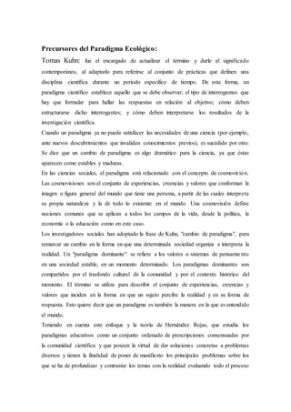 Precursores del Paradigma Ecológico:
Tomas Kuhn: fue el encargado de actualizar el término y darle el significado
contemporáneo, al adaptarlo para referirse al conjunto de prácticas que definen una
disciplina científica durante un período específico de tiempo. De esta forma, un
paradigma científico establece aquello que se debe observar; el tipo de interrogantes que
hay que formular para hallar las respuestas en relación al objetivo; cómo deben
estructurarse dicho interrogantes; y cómo deben interpretarse los resultados de la
investigación científica.
Cuando un paradigma ya no puede satisfacer las necesidades de una ciencia (por ejemplo,
ante nuevos descubrimientos que invalidan conocimientos previos), es sucedido por otro.
Se dice que un cambio de paradigma es algo dramático para la ciencia, ya que éstas
aparecen como estables y maduras.
En las ciencias sociales, el paradigma está relacionado con el concepto de cosmovisión.
Las cosmovisiones son el conjunto de experiencias, creencias y valores que conforman la
imagen o figura general del mundo que tiene una persona, a partir de las cuales interpreta
su propia naturaleza y la de todo lo existente en el mundo. Una cosmovisión define
nociones comunes que se aplican a todos los campos de la vida, desde la política, la
economía o la educación como en este caso.
Los investigadores sociales han adoptado la frase de Kuhn, "cambio de paradigma", para
remarcar un cambio en la forma en que una determinada sociedad organiza e interpreta la
realidad. Un "paradigma dominante" se refiere a los valores o sistemas de pensamiento
en una sociedad estable, en un momento determinado. Los paradigmas dominantes son
compartidos por el trasfondo cultural de la comunidad y por el contexto histórico del
momento. El término se utiliza para describir el conjunto de experiencias, creencias y
valores que inciden en la forma en que un sujeto percibe la realidad y en su forma de
respuesta. Esto quiere decir que un paradigma es también la manera en la que es entendido
el mundo.
Teniendo en cuenta este enfoque y la teoría de Hernández Rojas, que estudia los
paradigmas educativos como un conjunto ordenado de prescripciones consensuadas por
la comunidad científica y que poseen la virtud de dar soluciones concretas a problemas
diversos y tienen la finalidad de poner de manifiesto los principales problemas sobre los
que se ha de profundizar y contrastar los temas con la realidad evaluando todo el proceso
 