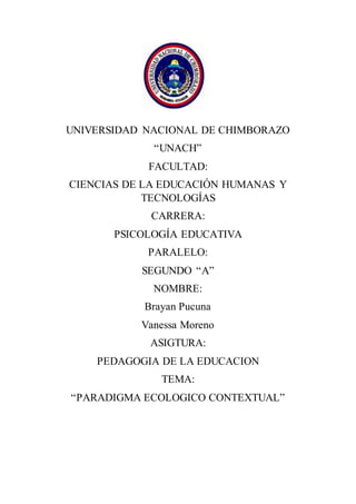 UNIVERSIDAD NACIONAL DE CHIMBORAZO
“UNACH”
FACULTAD:
CIENCIAS DE LA EDUCACIÓN HUMANAS Y
TECNOLOGÍAS
CARRERA:
PSICOLOGÍA EDUCATIVA
PARALELO:
SEGUNDO “A”
NOMBRE:
Brayan Pucuna
Vanessa Moreno
ASIGTURA:
PEDAGOGIA DE LA EDUCACION
TEMA:
“PARADIGMA ECOLOGICO CONTEXTUAL”
 