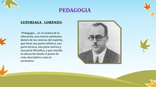 PEDAGOGIA
LUZURIAGA , LORENZO:
“Pedagogía… es; la ciencia de la
educación, una ciencia autónoma
dentro de las ciencias del espíritu,
que tiene una parte artística, una
parte técnica, una parte teórica y
una parte filosófica, y que estudia
la educación desde el punto de
vista descriptivo como el
normativo.
 