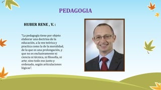 PEDAGOGIA
HUBER RENE , V. :
“La pedagogía tiene por objeto
elaborar una doctrina de la
educación, a la vez teórica y
practica como la de la moralidad,
de la que es una prolongación, y
que no es exclusivamente ni
ciencia ni técnica, ni filosofía, ni
arte; sino todo eso junto y
ordenado, según articulaciones
lógicas”.
 