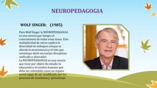NEUROPEDAGOGIA
Para Wolf Singer la NEUROPEDAGOGIA
es una ciencia que integra el
conocimiento de todas estas áreas. Esta
multiplicidad de raíces explica la
diversidad de enfoques conque se
aborda la neurociencia y el reto que
constituye darle un cuerpo disciplinar,
unificado y abarcador.
La NEUROPEDAGOGIA es una ciencia
que tiene por objeto de estudio la
educación y el cerebro humano que
debe ser entendido como un órgano
social capaz de ser modificado por los
procesos de enseñanza y aprendizaje.
WOLF SINGER: (1985)
 
