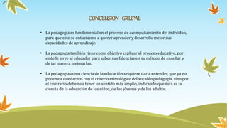 CONCLUSION GRUPAL
• La pedagogía es fundamental en el proceso de acompañamiento del individuo,
para que este se entusiasme a querer aprender y desarrolle mejor sus
capacidades de aprendizaje.
• La pedagogía también tiene como objetivo explicar el proceso educativo, por
ende le sirve al educador para saber sus falencias en su método de enseñar y
de tal manera mejorarlas.
• La pedagogía como ciencia de la educación se quiere dar a entender, que ya no
podemos quedarnos con el criterio etimológico del vocablo pedagogía, sino por
el contrario debemos tener un sentido más amplio, indicando que ésta es la
ciencia de la educación de los niños, de los jóvenes y de los adultos.
 