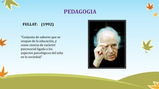 PEDAGOGIA
FULLAT: (1992)
“Conjunto de saberes que se
ocupan de la educación, y
como ciencia de carácter
psicosocial ligada a los
aspectos psicológicos del niño
en la sociedad.”
 