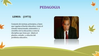 PEDAGOGIA
LEMUS: (1973)
Conjunto de normas, principios, y leyes
que regulan el hecho educativo; como el
estudio intencionado, sistemático y
científico de la educación y como la
disciplina que tiene por objeto el
planteo, estudio y solución del
problema educativo.
 