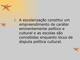 A escolarização constitui um empreendimento de caráter eminentemente político e cultural e as escolas são concebidas enquanto  locus  de disputa política cultural. 