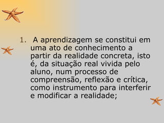 A aprendizagem se constitui em uma ato de conhecimento a partir da realidade concreta, isto é, da situação real vivida pelo aluno, num processo de compreensão, reflexão e crítica, como instrumento para interferir e modificar a realidade; 