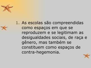As escolas são compreendidas como espaços em que se reproduzem e se legitimam as desigualdades sociais, de raça e gênero, mas também se constituem como espaços de contra-hegemonia. 