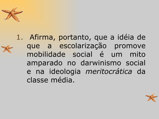 Afirma, portanto, que a idéia de que a escolarização promove mobilidade social é um mito amparado no darwinismo social e na ideologia  meritocrática  da classe média. 