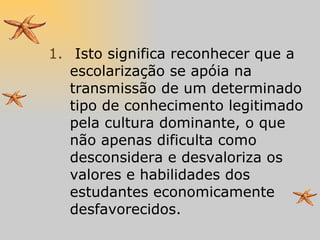 Isto significa reconhecer que a escolarização se apóia na transmissão de um determinado tipo de conhecimento legitimado pela cultura dominante, o que não apenas dificulta como desconsidera e desvaloriza os valores e habilidades dos estudantes economicamente desfavorecidos. 