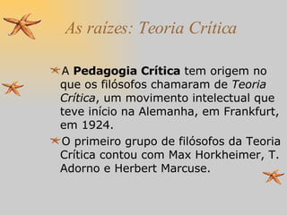 As raízes: Teoria Crítica A  Pedagogia Crítica  tem origem no que os filósofos chamaram de  Teoria Crítica , um movimento intelectual que teve início na Alemanha, em Frankfurt, em 1924.  O primeiro grupo de filósofos da Teoria Crítica contou com Max Horkheimer, T. Adorno e Herbert Marcuse. 
