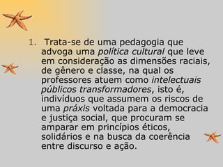 Trata-se de uma pedagogia que advoga uma  política cultural  que leve em consideração as dimensões raciais, de gênero e classe, na qual os professores atuem como  intelectuais públicos transformadores , isto é, indivíduos que assumem os riscos de uma  práxis  voltada para a democracia e justiça social, que procuram se amparar em princípios éticos, solidários e na busca da coerência entre discurso e ação. 