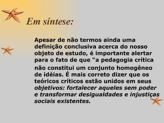 Em síntese: Apesar de não termos ainda uma de finição conclusiva acerca do nosso objeto de estudo, é importante alertar para o fato de que “a pedagogia crítica  não constitui um conjunto homogêneo de idéias. É mais correto dizer que os teóricos críticos estão unidos em seus  objetivos:   fortalecer aqueles sem poder e transformar desigualdades e injustiças sociais existentes. 