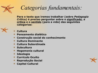 Categorias fundamentais: Para o texto que iremos trabalhar (sobre  Pedagogia Crítica)  é preciso perguntar sobre o  significado , a  crítica  e o  sentido  (para a vida) das seguintes categorias:  Cultura Pensamento dialético Construção social do conhecimento Cultura Dominante Cultura Subordinada Subcultura Hegemonia cultural Ideologia Currículo Oculto Reprodução Social Capital Cultural 