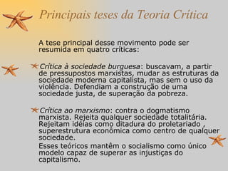 Principais teses da Teoria Crítica A tese principal desse movimento pode ser resumida em quatro críticas: Crítica à sociedade burguesa : buscavam, a partir de pressupostos marxistas, mudar as estruturas da sociedade moderna capitalista, mas sem o uso da violência. Defendiam a construção de uma sociedade justa, de superação da pobreza. Crítica ao marxismo : contra o dogmatismo marxista. Rejeita qualquer sociedade totalitária. Rejeitam idéias como ditadura do proletariado , superestrutura econômica como centro de qualquer sociedade.  Esses teóricos mantêm o socialismo como único modelo capaz de superar as injustiças do capitalismo. 