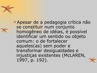 Apesar de a pedagogia crítica não se constituir num conjunto homogêneo de idéias, é possível identificar um sentido ou objeto comum: o de fortalecer aqueles(as) sem poder e transformar desigualdades e injustiças existentes (McLAREN, 1997, p. 192). 