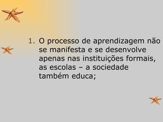 O processo de aprendizagem não se manifesta e se desenvolve apenas nas instituições formais, as escolas – a sociedade também educa; 