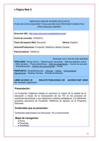 13
● Página Web 2:
ESPACIOS WEB DE INTERÉS EDUCATIVO
FICHA DE CATALOGACIÓN Y EVALUACIÓN CON PROPUESTA DIDÁCTICA
©Pere Marquès-UAB/2001
Dirección URL http://www.educared.org/global/educared/
Fecha de consulta: 17/04/2013
Título del espacio Web: Educared Idioma: Español
Autores/Productores: Fundación Telefónica. Madrid, España.
Patrocinadores: Telefónica
(Subrayar uno o más de cada apartado)
TIPOLOGÍA: Tienda virtual – Teleformación tutorizada – Material didáctico online
– Web temático – Prensa electrónica – Web de presentación – Centro de recursos
– Índice/Buscador – Entorno de comunicación – Portal.
PRÓPOSITO: Venta/Distribución – Informar – Instruir – Comunicación
interpersonal – Realizar trámites – Entretener/Interesar.
LIBRE ACCESO: SI INCLUYE PUBLICIDAD: NO ACCESO WAP: SI/NO
(es necesario registrarse)
Presentación:
La Fundación Telefónica trabaja en promover la mejora de la calidad de la
educación a través de la incorporación de las TIC en los procesos de
enseñanza-aprendizaje y sus respectivos modelos pedagógicos. Los diferentes
proyectos educativos de Fundación Telefónica se agrupan en el Programa
Educared.
Contenidos que se presentan:
Contenidos relacionados con Educación, TIC y Conocimiento
Mapa de navegación:
● Home
● Proyectos
● Actualidad
 