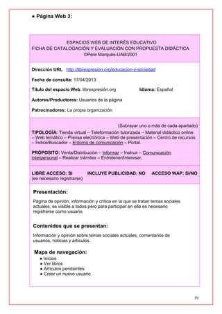 19
● Página Web 3:
ESPACIOS WEB DE INTERÉS EDUCATIVO
FICHA DE CATALOGACIÓN Y EVALUACIÓN CON PROPUESTA DIDÁCTICA
©Pere Marquès-UAB/2001
Dirección URL http://librexpresion.org/educacion-y-sociedad
Fecha de consulta: 17/04/2013
Título del espacio Web: librexpresión.org Idioma: Español
Autores/Productores: Usuarios de la página
Patrocinadores: La propia organización
(Subrayar uno o más de cada apartado)
TIPOLOGÍA: Tienda virtual – Teleformación tutorizada – Material didáctico online
– Web temático – Prensa electrónica – Web de presentación – Centro de recursos
– Índice/Buscador – Entorno de comunicación – Portal.
PRÓPOSITO: Venta/Distribución – Informar – Instruir – Comunicación
interpersonal – Realizar trámites – Entretener/Interesar.
LIBRE ACCESO: SI INCLUYE PUBLICIDAD: NO ACCESO WAP: SI/NO
(es necesario registrarse)
Presentación:
Página de opinión, información y crítica en la que se tratan temas sociales
actuales, es visible a todos pero para participar en ella es necesario
registrarse como usuario.
Contenidos que se presentan:
Información y opinión sobre temas sociales actuales, comentarios de
usuarios, noticias y artículos.
Mapa de navegación:
● Inicios
● Ver libros
● Artículos pendientes
● Crear un nuevo usuario
 